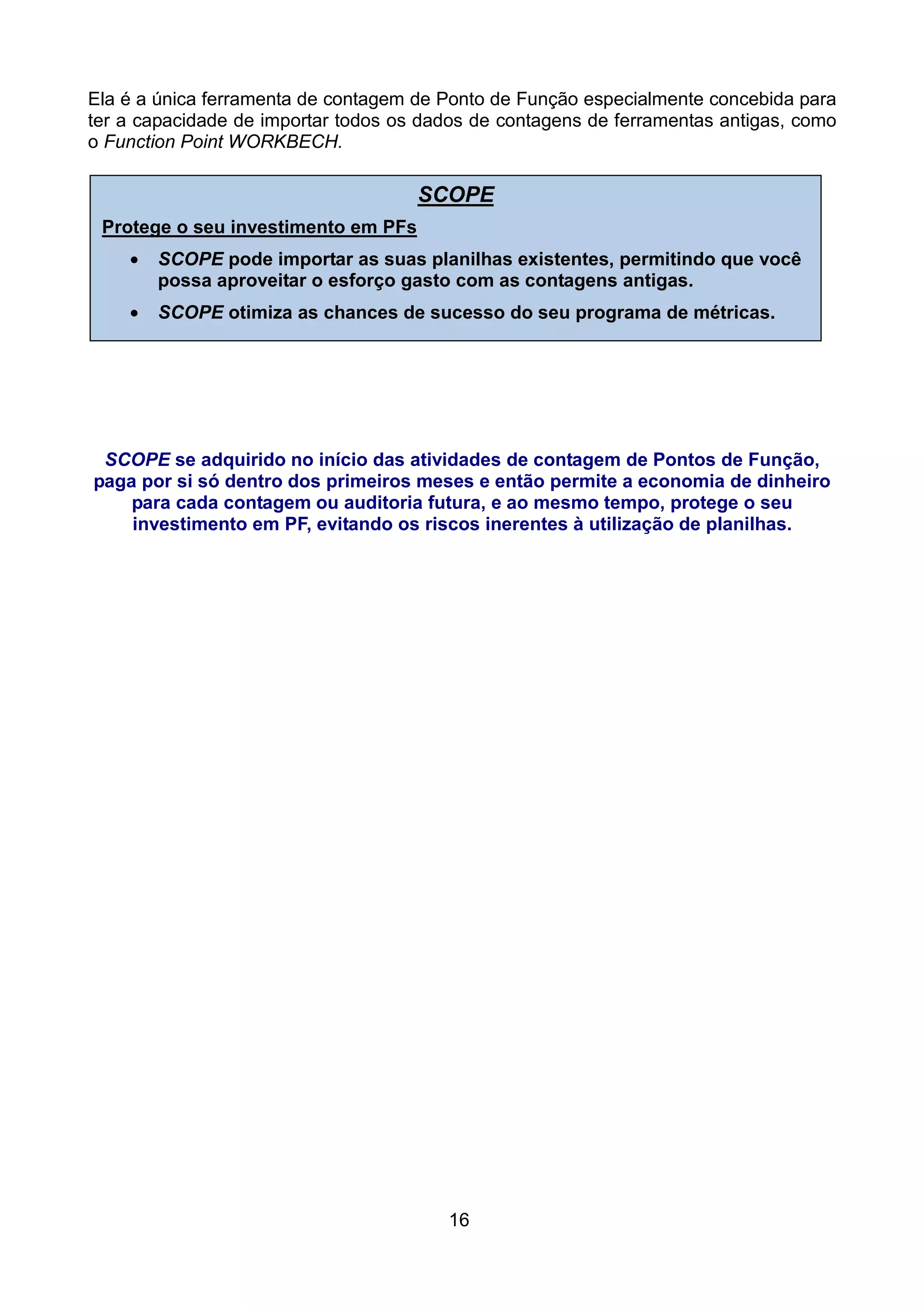 Ela é a única ferramenta de contagem de Ponto de Função especialmente concebida para
ter a capacidade de importar todos os dados de contagens de ferramentas antigas, como
o Function Point WORKBECH.

                                     SCOPE
 Protege o seu investimento em PFs
    •   SCOPE pode importar as suas planilhas existentes, permitindo que você
        possa aproveitar o esforço gasto com as contagens antigas.
    •   SCOPE otimiza as chances de sucesso do seu programa de métricas.




 SCOPE se adquirido no início das atividades de contagem de Pontos de Função,
paga por si só dentro dos primeiros meses e então permite a economia de dinheiro
    para cada contagem ou auditoria futura, e ao mesmo tempo, protege o seu
    investimento em PF, evitando os riscos inerentes à utilização de planilhas.




                                        16
 