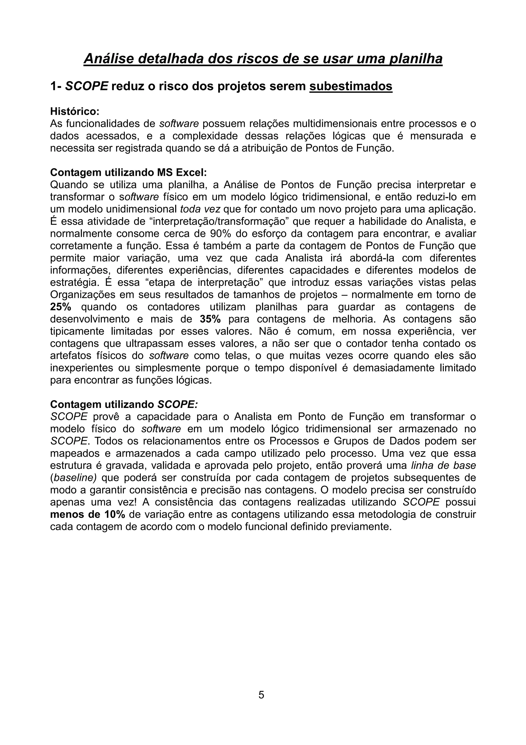 Análise detalhada dos riscos de se usar uma planilha
1- SCOPE reduz o risco dos projetos serem subestimados
Histórico:
As funcionalidades de software possuem relações multidimensionais entre processos e o
dados acessados, e a complexidade dessas relações lógicas que é mensurada e
necessita ser registrada quando se dá a atribuição de Pontos de Função.

Contagem utilizando MS Excel:
Quando se utiliza uma planilha, a Análise de Pontos de Função precisa interpretar e
transformar o software físico em um modelo lógico tridimensional, e então reduzi-lo em
um modelo unidimensional toda vez que for contado um novo projeto para uma aplicação.
É essa atividade de “interpretação/transformação” que requer a habilidade do Analista, e
normalmente consome cerca de 90% do esforço da contagem para encontrar, e avaliar
corretamente a função. Essa é também a parte da contagem de Pontos de Função que
permite maior variação, uma vez que cada Analista irá abordá-la com diferentes
informações, diferentes experiências, diferentes capacidades e diferentes modelos de
estratégia. É essa “etapa de interpretação” que introduz essas variações vistas pelas
Organizações em seus resultados de tamanhos de projetos – normalmente em torno de
25% quando os contadores utilizam planilhas para guardar as contagens de
desenvolvimento e mais de 35% para contagens de melhoria. As contagens são
tipicamente limitadas por esses valores. Não é comum, em nossa experiência, ver
contagens que ultrapassam esses valores, a não ser que o contador tenha contado os
artefatos físicos do software como telas, o que muitas vezes ocorre quando eles são
inexperientes ou simplesmente porque o tempo disponível é demasiadamente limitado
para encontrar as funções lógicas.

Contagem utilizando SCOPE:
SCOPE provê a capacidade para o Analista em Ponto de Função em transformar o
modelo físico do software em um modelo lógico tridimensional ser armazenado no
SCOPE. Todos os relacionamentos entre os Processos e Grupos de Dados podem ser
mapeados e armazenados a cada campo utilizado pelo processo. Uma vez que essa
estrutura é gravada, validada e aprovada pelo projeto, então proverá uma linha de base
(baseline) que poderá ser construída por cada contagem de projetos subsequentes de
modo a garantir consistência e precisão nas contagens. O modelo precisa ser construído
apenas uma vez! A consistência das contagens realizadas utilizando SCOPE possui
menos de 10% de variação entre as contagens utilizando essa metodologia de construir
cada contagem de acordo com o modelo funcional definido previamente.




                                           5
 