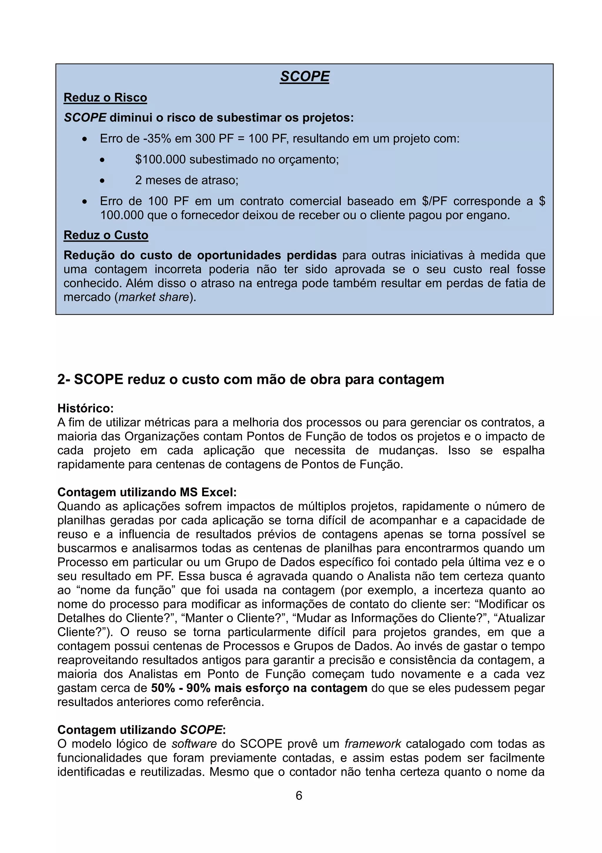 SCOPE
 Reduz o Risco
 SCOPE diminui o risco de subestimar os projetos:
    •   Erro de -35% em 300 PF = 100 PF, resultando em um projeto com:
        •     $100.000 subestimado no orçamento;
        •     2 meses de atraso;
    •   Erro de 100 PF em um contrato comercial baseado em $/PF corresponde a $
        100.000 que o fornecedor deixou de receber ou o cliente pagou por engano.
 Reduz o Custo
 Redução do custo de oportunidades perdidas para outras iniciativas à medida que
 uma contagem incorreta poderia não ter sido aprovada se o seu custo real fosse
 conhecido. Além disso o atraso na entrega pode também resultar em perdas de fatia de
 mercado (market share).
    •




2- SCOPE reduz o custo com mão de obra para contagem
Histórico:
A fim de utilizar métricas para a melhoria dos processos ou para gerenciar os contratos, a
maioria das Organizações contam Pontos de Função de todos os projetos e o impacto de
cada projeto em cada aplicação que necessita de mudanças. Isso se espalha
rapidamente para centenas de contagens de Pontos de Função.

Contagem utilizando MS Excel:
Quando as aplicações sofrem impactos de múltiplos projetos, rapidamente o número de
planilhas geradas por cada aplicação se torna difícil de acompanhar e a capacidade de
reuso e a influencia de resultados prévios de contagens apenas se torna possível se
buscarmos e analisarmos todas as centenas de planilhas para encontrarmos quando um
Processo em particular ou um Grupo de Dados específico foi contado pela última vez e o
seu resultado em PF. Essa busca é agravada quando o Analista não tem certeza quanto
ao “nome da função” que foi usada na contagem (por exemplo, a incerteza quanto ao
nome do processo para modificar as informações de contato do cliente ser: “Modificar os
Detalhes do Cliente?”, “Manter o Cliente?”, “Mudar as Informações do Cliente?”, “Atualizar
Cliente?”). O reuso se torna particularmente difícil para projetos grandes, em que a
contagem possui centenas de Processos e Grupos de Dados. Ao invés de gastar o tempo
reaproveitando resultados antigos para garantir a precisão e consistência da contagem, a
maioria dos Analistas em Ponto de Função começam tudo novamente e a cada vez
gastam cerca de 50% - 90% mais esforço na contagem do que se eles pudessem pegar
resultados anteriores como referência.

Contagem utilizando SCOPE:
O modelo lógico de software do SCOPE provê um framework catalogado com todas as
funcionalidades que foram previamente contadas, e assim estas podem ser facilmente
identificadas e reutilizadas. Mesmo que o contador não tenha certeza quanto o nome da
                                            6
 