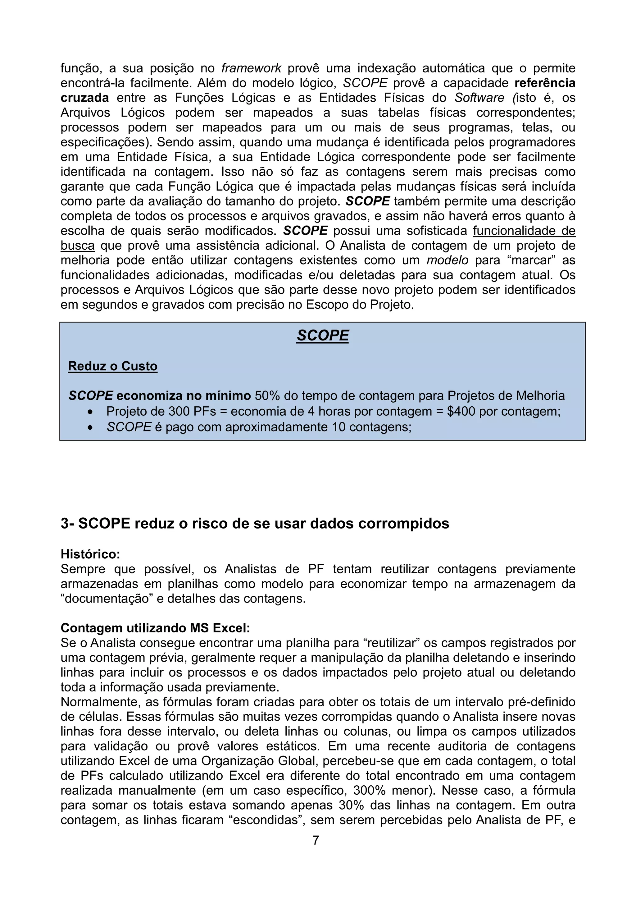 função, a sua posição no framework provê uma indexação automática que o permite
encontrá-la facilmente. Além do modelo lógico, SCOPE provê a capacidade referência
cruzada entre as Funções Lógicas e as Entidades Físicas do Software (isto é, os
Arquivos Lógicos podem ser mapeados a suas tabelas físicas correspondentes;
processos podem ser mapeados para um ou mais de seus programas, telas, ou
especificações). Sendo assim, quando uma mudança é identificada pelos programadores
em uma Entidade Física, a sua Entidade Lógica correspondente pode ser facilmente
identificada na contagem. Isso não só faz as contagens serem mais precisas como
garante que cada Função Lógica que é impactada pelas mudanças físicas será incluída
como parte da avaliação do tamanho do projeto. SCOPE também permite uma descrição
completa de todos os processos e arquivos gravados, e assim não haverá erros quanto à
escolha de quais serão modificados. SCOPE possui uma sofisticada funcionalidade de
busca que provê uma assistência adicional. O Analista de contagem de um projeto de
melhoria pode então utilizar contagens existentes como um modelo para “marcar” as
funcionalidades adicionadas, modificadas e/ou deletadas para sua contagem atual. Os
processos e Arquivos Lógicos que são parte desse novo projeto podem ser identificados
em segundos e gravados com precisão no Escopo do Projeto.

                                        SCOPE
 Reduz o Custo

 SCOPE economiza no mínimo 50% do tempo de contagem para Projetos de Melhoria
   • Projeto de 300 PFs = economia de 4 horas por contagem = $400 por contagem;
   • SCOPE é pago com aproximadamente 10 contagens;




3- SCOPE reduz o risco de se usar dados corrompidos

Histórico:
Sempre que possível, os Analistas de PF tentam reutilizar contagens previamente
armazenadas em planilhas como modelo para economizar tempo na armazenagem da
“documentação” e detalhes das contagens.

Contagem utilizando MS Excel:
Se o Analista consegue encontrar uma planilha para “reutilizar” os campos registrados por
uma contagem prévia, geralmente requer a manipulação da planilha deletando e inserindo
linhas para incluir os processos e os dados impactados pelo projeto atual ou deletando
toda a informação usada previamente.
Normalmente, as fórmulas foram criadas para obter os totais de um intervalo pré-definido
de células. Essas fórmulas são muitas vezes corrompidas quando o Analista insere novas
linhas fora desse intervalo, ou deleta linhas ou colunas, ou limpa os campos utilizados
para validação ou provê valores estáticos. Em uma recente auditoria de contagens
utilizando Excel de uma Organização Global, percebeu-se que em cada contagem, o total
de PFs calculado utilizando Excel era diferente do total encontrado em uma contagem
realizada manualmente (em um caso específico, 300% menor). Nesse caso, a fórmula
para somar os totais estava somando apenas 30% das linhas na contagem. Em outra
contagem, as linhas ficaram “escondidas”, sem serem percebidas pelo Analista de PF, e
                                           7
 