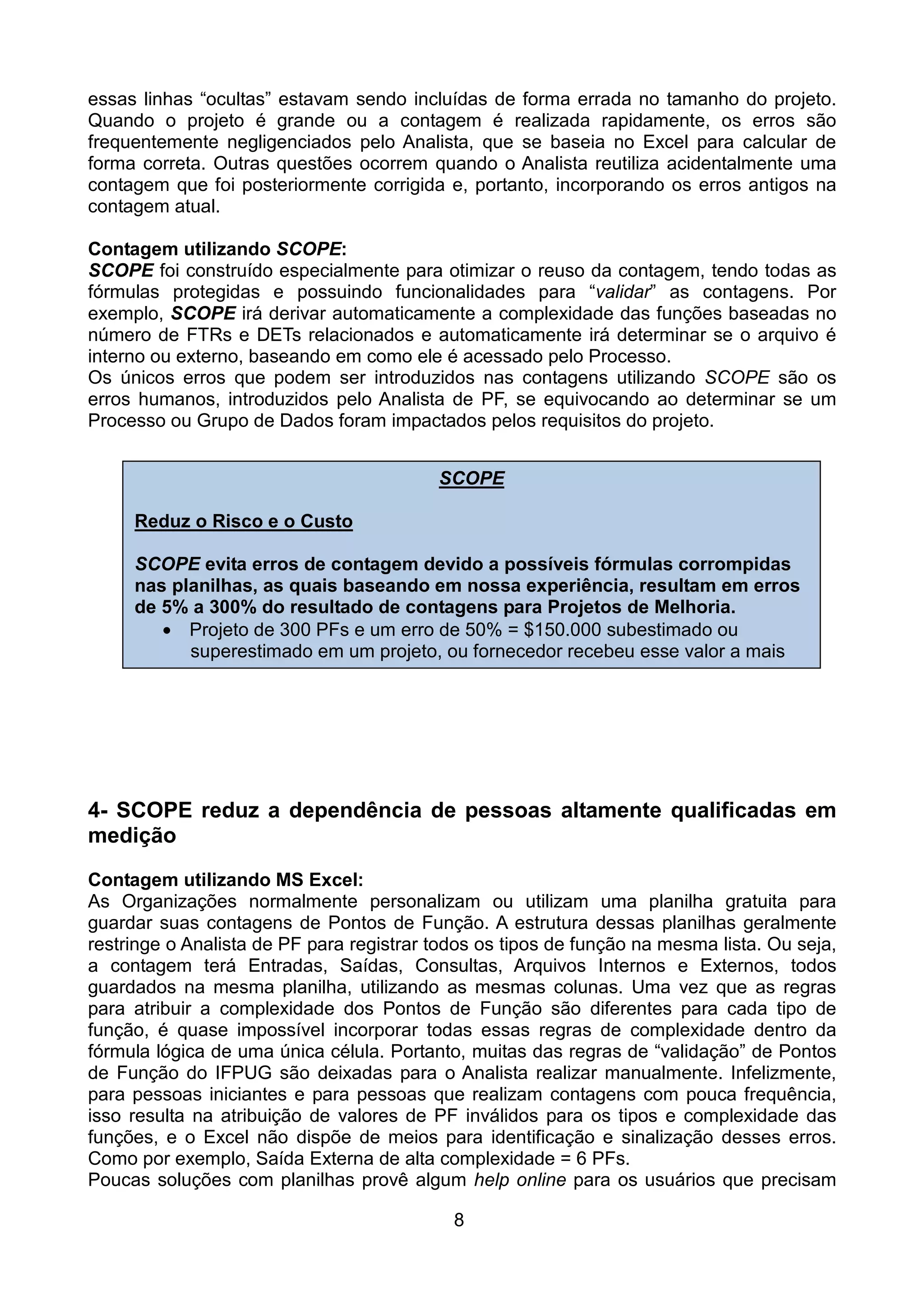 essas linhas “ocultas” estavam sendo incluídas de forma errada no tamanho do projeto.
Quando o projeto é grande ou a contagem é realizada rapidamente, os erros são
frequentemente negligenciados pelo Analista, que se baseia no Excel para calcular de
forma correta. Outras questões ocorrem quando o Analista reutiliza acidentalmente uma
contagem que foi posteriormente corrigida e, portanto, incorporando os erros antigos na
contagem atual.

Contagem utilizando SCOPE:
SCOPE foi construído especialmente para otimizar o reuso da contagem, tendo todas as
fórmulas protegidas e possuindo funcionalidades para “validar” as contagens. Por
exemplo, SCOPE irá derivar automaticamente a complexidade das funções baseadas no
número de FTRs e DETs relacionados e automaticamente irá determinar se o arquivo é
interno ou externo, baseando em como ele é acessado pelo Processo.
Os únicos erros que podem ser introduzidos nas contagens utilizando SCOPE são os
erros humanos, introduzidos pelo Analista de PF, se equivocando ao determinar se um
Processo ou Grupo de Dados foram impactados pelos requisitos do projeto.


                                          SCOPE

     Reduz o Risco e o Custo

     SCOPE evita erros de contagem devido a possíveis fórmulas corrompidas
     nas planilhas, as quais baseando em nossa experiência, resultam em erros
     de 5% a 300% do resultado de contagens para Projetos de Melhoria.
        • Projeto de 300 PFs e um erro de 50% = $150.000 subestimado ou
           superestimado em um projeto, ou fornecedor recebeu esse valor a mais




4- SCOPE reduz a dependência de pessoas altamente qualificadas em
medição
Contagem utilizando MS Excel:
As Organizações normalmente personalizam ou utilizam uma planilha gratuita para
guardar suas contagens de Pontos de Função. A estrutura dessas planilhas geralmente
restringe o Analista de PF para registrar todos os tipos de função na mesma lista. Ou seja,
a contagem terá Entradas, Saídas, Consultas, Arquivos Internos e Externos, todos
guardados na mesma planilha, utilizando as mesmas colunas. Uma vez que as regras
para atribuir a complexidade dos Pontos de Função são diferentes para cada tipo de
função, é quase impossível incorporar todas essas regras de complexidade dentro da
fórmula lógica de uma única célula. Portanto, muitas das regras de “validação” de Pontos
de Função do IFPUG são deixadas para o Analista realizar manualmente. Infelizmente,
para pessoas iniciantes e para pessoas que realizam contagens com pouca frequência,
isso resulta na atribuição de valores de PF inválidos para os tipos e complexidade das
funções, e o Excel não dispõe de meios para identificação e sinalização desses erros.
Como por exemplo, Saída Externa de alta complexidade = 6 PFs.
Poucas soluções com planilhas provê algum help online para os usuários que precisam

                                            8
 