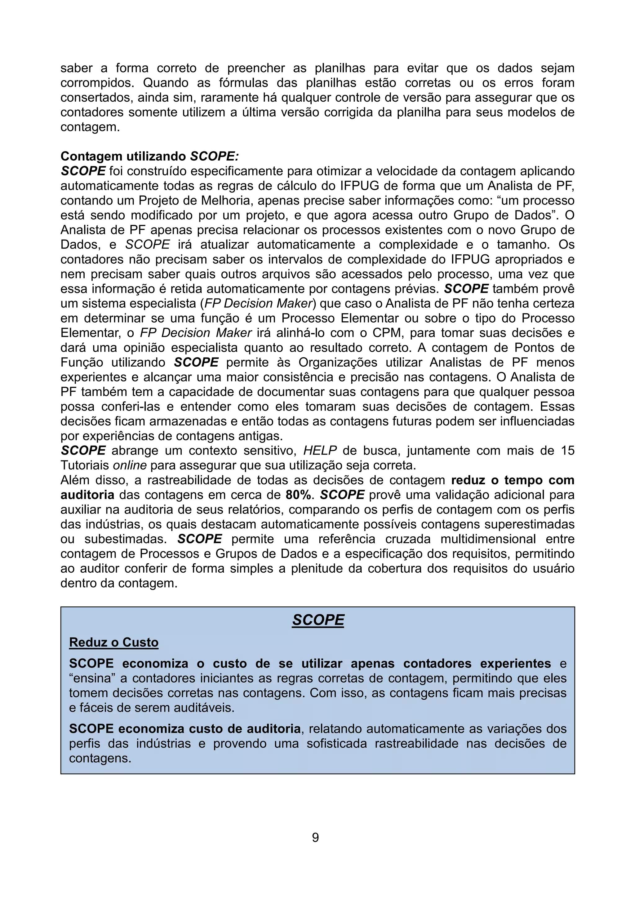 saber a forma correto de preencher as planilhas para evitar que os dados sejam
corrompidos. Quando as fórmulas das planilhas estão corretas ou os erros foram
consertados, ainda sim, raramente há qualquer controle de versão para assegurar que os
contadores somente utilizem a última versão corrigida da planilha para seus modelos de
contagem.

Contagem utilizando SCOPE:
SCOPE foi construído especificamente para otimizar a velocidade da contagem aplicando
automaticamente todas as regras de cálculo do IFPUG de forma que um Analista de PF,
contando um Projeto de Melhoria, apenas precise saber informações como: “um processo
está sendo modificado por um projeto, e que agora acessa outro Grupo de Dados”. O
Analista de PF apenas precisa relacionar os processos existentes com o novo Grupo de
Dados, e SCOPE irá atualizar automaticamente a complexidade e o tamanho. Os
contadores não precisam saber os intervalos de complexidade do IFPUG apropriados e
nem precisam saber quais outros arquivos são acessados pelo processo, uma vez que
essa informação é retida automaticamente por contagens prévias. SCOPE também provê
um sistema especialista (FP Decision Maker) que caso o Analista de PF não tenha certeza
em determinar se uma função é um Processo Elementar ou sobre o tipo do Processo
Elementar, o FP Decision Maker irá alinhá-lo com o CPM, para tomar suas decisões e
dará uma opinião especialista quanto ao resultado correto. A contagem de Pontos de
Função utilizando SCOPE permite às Organizações utilizar Analistas de PF menos
experientes e alcançar uma maior consistência e precisão nas contagens. O Analista de
PF também tem a capacidade de documentar suas contagens para que qualquer pessoa
possa conferi-las e entender como eles tomaram suas decisões de contagem. Essas
decisões ficam armazenadas e então todas as contagens futuras podem ser influenciadas
por experiências de contagens antigas.
SCOPE abrange um contexto sensitivo, HELP de busca, juntamente com mais de 15
Tutoriais online para assegurar que sua utilização seja correta.
Além disso, a rastreabilidade de todas as decisões de contagem reduz o tempo com
auditoria das contagens em cerca de 80%. SCOPE provê uma validação adicional para
auxiliar na auditoria de seus relatórios, comparando os perfis de contagem com os perfis
das indústrias, os quais destacam automaticamente possíveis contagens superestimadas
ou subestimadas. SCOPE permite uma referência cruzada multidimensional entre
contagem de Processos e Grupos de Dados e a especificação dos requisitos, permitindo
ao auditor conferir de forma simples a plenitude da cobertura dos requisitos do usuário
dentro da contagem.

                                       SCOPE
 Reduz o Custo
 SCOPE economiza o custo de se utilizar apenas contadores experientes e
 “ensina” a contadores iniciantes as regras corretas de contagem, permitindo que eles
 tomem decisões corretas nas contagens. Com isso, as contagens ficam mais precisas
 e fáceis de serem auditáveis.
 SCOPE economiza custo de auditoria, relatando automaticamente as variações dos
 perfis das indústrias e provendo uma sofisticada rastreabilidade nas decisões de
 contagens.




                                           9
 