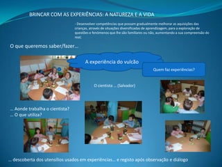 BRINCAR COM AS EXPERIÊNCIAS: A NATUREZA E A VIDA
- Desenvolver competências que possam gradualmente melhorar as aquisições das
crianças, através de situações diversificadas de aprendizagem, para a exploração de
questões e fenómenos que lhe são familiares ou não, aumentando a sua compreensão do
real;

O que queremos saber/fazer…
A experiência do vulcão
Quem faz experiências?

O cientista … (Salvador)

… Aonde trabalha o cientista?
… O que utiliza?

… descoberta dos utensílios usados em experiências… e registo após observação e diálogo

 
