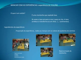 BRINCAR COM AS EXPERIÊNCIAS: experiência do VULCÃO

O que é um vulcão?
É uma montanha que explode lava.
Às vezes a lava vai para o mar e para os rios. A lava
arrefece e transforma-se em ilhas. (… continentes)
Ingredientes da experiência
Preparação da experiência… todos as crianças com os colares de ajudantes de cientista

líquido de louça;
Vinagre;
Corante;
Bicarbonato de soda;

Representação da
montanha

 