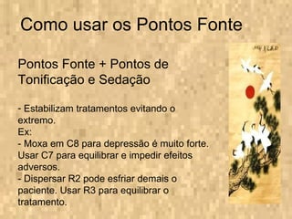 Como usar os Pontos Fonte Pontos Fonte + Pontos de Tonificação e Sedação Estabilizam tratamentos evitando o extremo. Ex: - Moxa em C8 para depressão é muito forte. Usar C7 para equilibrar e impedir efeitos adversos. - Dispersar R2 pode esfriar demais o paciente. Usar R3 para equilibrar o tratamento. 