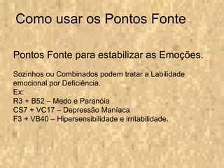 Como usar os Pontos Fonte Pontos Fonte para estabilizar as Emoções. Sozinhos ou Combinados podem tratar a Labilidade emocional por Deficiência. Ex: R3 + B52 – Medo e Paranóia CS7 + VC17 – Depressão Maníaca F3 + VB40 – Hipersensibilidade e irritabilidade. 