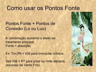 Como usar os Pontos Fonte Pontos Fonte + Pontos de Conexão (Lo ou Luo) A combinação aumenta o efeito do tratamento principal. Fonte = absorção Ex: Ton P9 + IG6 para bronquite crônica. Sed IG6 + P7 para gripe ou rinite alérgica (excesso de Vento Frio). 