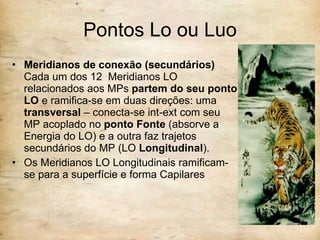 Pontos Lo ou Luo Meridianos de conexão (secundários)  Cada um dos 12  Meridianos LO relacionados aos MPs  partem do seu ponto LO  e ramifica-se em duas direções: uma  transversal  – conecta-se int-ext com seu MP acoplado no  ponto Fonte  (absorve a Energia do LO) e a outra faz trajetos secundários do MP (LO  Longitudinal ). Os Meridianos LO Longitudinais ramificam-se para a superfície e forma Capilares 