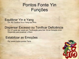 Pontos Fonte Yin Funções Equilibrar Yin e Yang EX: R3 Tonifica Yin e Yang dos Rins Dispersar Excesso ou Tonificar Deficiência Ex: C7 pode ser usado em Tonificação para Def. Qi do Coração e em Dispersão para acalmar o Shen. Estabilizar as Emoções Por serem todos pontos Terra   