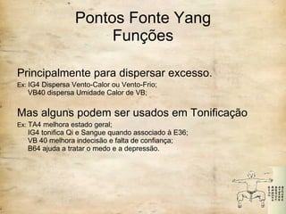 Pontos Fonte Yang Funções Principalmente para dispersar excesso. Ex:  IG4 Dispersa Vento-Calor ou Vento-Frio;  VB40 dispersa Umidade Calor de VB;   Mas alguns podem ser usados em Tonificação Ex:  TA4 melhora estado geral;  IG4 tonifica Qi e Sangue quando associado à E36;  VB 40 melhora indecisão e falta de confiança;  B64 ajuda a tratar o medo e a depressão. 