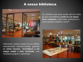 A nossa biblioteca
Ao conhecer esta nova escola, dei-me conta
de que uma biblioteca pode ser um espaço
livre e acolhedor, onde todos, professores e
alunos podem trabalhar. Como?
Felizmente, estamos dentro de um edifício
recentemente intervencionado, gozando
de vários recursos tecnológicos e um
espaço amplo e bem iluminado, com
mobiliário próprio e confortável.
 