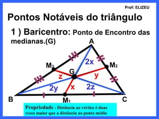 Prof: ELIZEU

Pontos Notáveis do triângulo
1 ) Baricentro: Ponto de Encontro das
medianas.(G)                        A


              M3                  2x             M2
                          G
                     z               y
                2y         x       2z
B                      M1                             C
    Propriedade : Distância ao vértice é duas
    vezes maior que a distância ao ponto médio
 