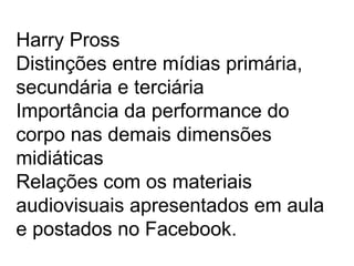 Harry Pross
Distinções entre mídias primária,
secundária e terciária
Importância da performance do
corpo nas demais dimensões
midiáticas
Relações com os materiais
audiovisuais apresentados em aula
e postados no Facebook.
 