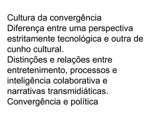 Cultura da convergência
Diferença entre uma perspectiva
estritamente tecnológica e outra de
cunho cultural.
Distinções e relações entre
entretenimento, processos e
inteligência colaborativa e
narrativas transmidiáticas.
Convergência e política
 