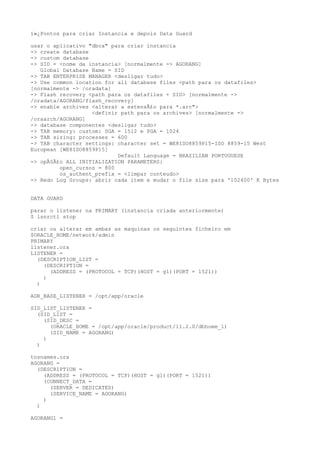 ï»¿Pontos para criar Instancia e depois Data Guard

usar o aplicativo "dbca" para criar instancia
-> create database
-> custom database
-> SID = <nome da instancia> [normalmente -> AGORANG]
   Global Database Name = SID
-> TAB ENTERPRISE MANAGER <desligar tudo>
-> Use common location for all database files <path para os datafiles>
[normalmente -> /oradata]
-> Flash recovery <path para os datafiles + SID> [normalmente ->
/oradata/AGORANG/flash_recovery]
-> enable archives <alterar a extensÃ£o para *.arc">
                   <definir path para os archives> [normalmente ->
/oraarch/AGORANG]
-> database componentes <desligar tudo>
-> TAB memory: custom: SGA = 1512 e PGA = 1024
-> TAB sizing: processes = 600
-> TAB character settings: character set = WE8ISO8859P15-ISO 8859-15 West
European [WE8ISO8859P15]
                           Default Language = BRAZILIAN PORTUGUESE
-> opÃ§Ã£o ALL INITIALIZATION PARAMETERS:
         open_cursos = 800
         os_authent_prefix = <limpar conteudo>
-> Redo Log Groups: abrir cada item e mudar o file size para '102400' K Bytes


DATA GUARD

parar o listener na PRIMARY (instancia criada anteriormente)
$ lsnrctl stop

criar ou alterar em ambas as maquinas os seguintes ficheiro em
$ORACLE_HOME/network/admin
PRIMARY
listener.ora
LISTENER =
  (DESCRIPTION_LIST =
    (DESCRIPTION =
      (ADDRESS = (PROTOCOL = TCP)(HOST = g1)(PORT = 1521))
    )
  )

ADR_BASE_LISTENER = /opt/app/oracle

SID_LIST_LISTENER =
  (SID_LIST =
    (SID_DESC =
      (ORACLE_HOME = /opt/app/oracle/product/11.2.0/dbhome_1)
      (SID_NAME = AGORANG)
    )
  )

tnsnames.ora
AGORANG =
  (DESCRIPTION =
    (ADDRESS = (PROTOCOL = TCP)(HOST = g1)(PORT = 1521))
    (CONNECT_DATA =
      (SERVER = DEDICATED)
      (SERVICE_NAME = AGORANG)
    )
  )

AGORANG1 =
 