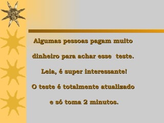 Algumas pessoas pagam muito  dinheiro para achar esse  teste.  Leia, é super interessante! O teste é totalmente atualizado  e só toma 2 minutos. 