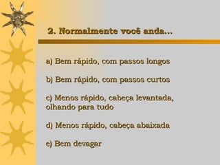 a) Bem rápido, com passos longos b) Bem rápido, com passos curtos c) Menos rápido, cabeça levantada,  olhando para tudo d) Menos rápido, cabeça abaixada e) Bem devagar   2. Normalmente você anda... 