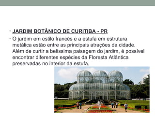 • JARDIM BOTÂNICO DE CURITIBA - PR
• O jardim em estilo francês e a estufa em estrutura
metálica estão entre as principais atrações da cidade.
Além de curtir a belíssima paisagem do jardim, é possível
encontrar diferentes espécies da Floresta Atlântica
preservadas no interior da estufa.
 