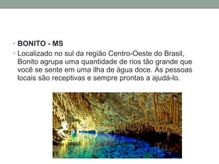 • BONITO - MS
• Localizado no sul da região Centro-Oeste do Brasil,
Bonito agrupa uma quantidade de rios tão grande que
você se sente em uma ilha de água doce. As pessoas
locais são receptivas e sempre prontas a ajudá-lo.
 