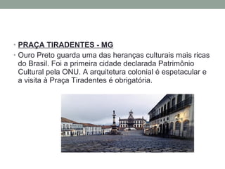 • PRAÇA TIRADENTES - MG
• Ouro Preto guarda uma das heranças culturais mais ricas
do Brasil. Foi a primeira cidade declarada Patrimônio
Cultural pela ONU. A arquitetura colonial é espetacular e
a visita à Praça Tiradentes é obrigatória.
 