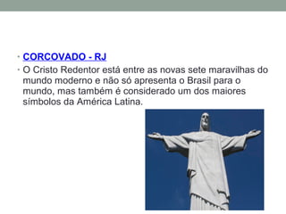 • CORCOVADO - RJ
• O Cristo Redentor está entre as novas sete maravilhas do
mundo moderno e não só apresenta o Brasil para o
mundo, mas também é considerado um dos maiores
símbolos da América Latina.
 