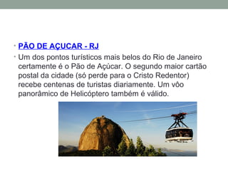 • PÃO DE AÇUCAR - RJ
• Um dos pontos turísticos mais belos do Rio de Janeiro
certamente é o Pão de Açúcar. O segundo maior cartão
postal da cidade (só perde para o Cristo Redentor)
recebe centenas de turistas diariamente. Um vôo
panorâmico de Helicóptero também é válido.
 