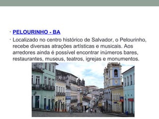 • PELOURINHO - BA
• Localizado no centro histórico de Salvador, o Pelourinho,
recebe diversas atrações artísticas e musicais. Aos
arredores ainda é possível encontrar inúmeros bares,
restaurantes, museus, teatros, igrejas e monumentos.
 