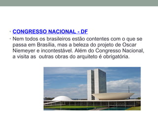 • CONGRESSO NACIONAL - DF
• Nem todos os brasileiros estão contentes com o que se
passa em Brasília, mas a beleza do projeto de Oscar
Niemeyer e incontestável. Além do Congresso Nacional,
a visita as outras obras do arquiteto é obrigatória.
 