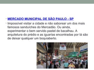 • MERCADO MUNICIPAL DE SÃO PAULO - SP
• Impossível visitar a cidade e não saborear um dos mais
famosos sanduíches do Mercadão. Ou ainda,
experimentar o bem servido pastel de bacalhau. A
arquitetura do prédio e as iguarías encontradas por lá são
de deixar qualquer um boquiaberto.
 