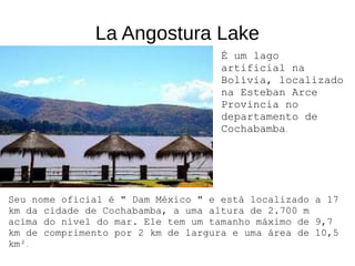 La Angostura Lake
É um lago
artificial na
Bolívia, localizado
na Esteban Arce
Provincia no
departamento de
Cochabamba.
Seu nome oficial é " Dam México " e está localizado a 17
km da cidade de Cochabamba, a uma altura de 2.700 m
acima do nível do mar. Ele tem um tamanho máximo de 9,7
km de comprimento por 2 km de largura e uma área de 10,5
km².
 