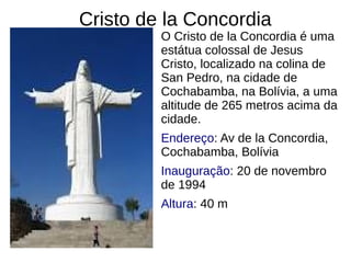 Cristo de la Concordia
O Cristo de la Concordia é uma
estátua colossal de Jesus
Cristo, localizado na colina de
San Pedro, na cidade de
Cochabamba, na Bolívia, a uma
altitude de 265 metros acima da
cidade.
Endereço: Av de la Concordia,
Cochabamba, Bolívia
Inauguração: 20 de novembro
de 1994
Altura: 40 m
 