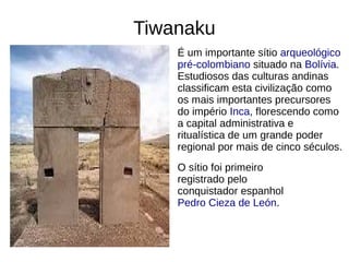 Tiwanaku
É um importante sítio arqueológico
pré-colombiano situado na Bolívia.
Estudiosos das culturas andinas
classificam esta civilização como
os mais importantes precursores
do império Inca, florescendo como
a capital administrativa e
ritualística de um grande poder
regional por mais de cinco séculos.
O sítio foi primeiro
registrado pelo
conquistador espanhol
Pedro Cieza de León.
 