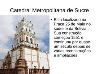 Catedral Metropolitana de Sucre
● Esta localizado na
Praça 25 de Maio no
sudeste da Bolívia .
Sua construção
começou 1551 e
continuou por quase
um século depois de
várias reconstruções
e ampliações
 