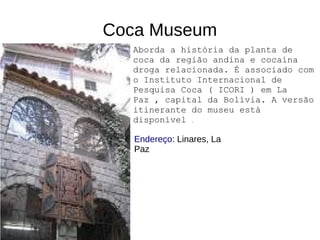 Coca Museum
Endereço: Linares, La
Paz
Aborda a história da planta de
coca da região andina e cocaína
droga relacionada. É associado com
o Instituto Internacional de
Pesquisa Coca ( ICORI ) em La
Paz , capital da Bolívia. A versão
itinerante do museu está
disponível .
 