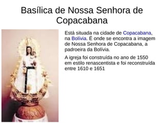 Basílica de Nossa Senhora de
Copacabana
Está situada na cidade de Copacabana,
na Bolívia. É onde se encontra a imagem
de Nossa Senhora de Copacabana, a
padroeira da Bolívia.
A igreja foi construída no ano de 1550
em estilo renascentista e foi reconstruída
entre 1610 e 1651.
 