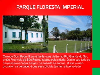 PARQUE FLORESTA IMPERIAL

Quando Dom Pedro II em uma de suas visitas ao Rio Grande do Sul,
então Província de São Pedro, passou pela cidade. Dizem que teria se
hospedado na “casa antiga”, na entrada do parque. O que é mais
provável, na verdade, é que seus oficiais tenham ali pernoitado.

 