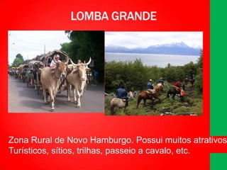 LOMBA GRANDE

Zona Rural de Novo Hamburgo. Possui muitos atrativos
Turísticos, sítios, trilhas, passeio a cavalo, etc.

 