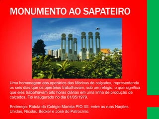 MONUMENTO AO SAPATEIRO

Uma homenagem aos operários das fábricas de calçados, representando
os seis dias que os operários trabalhavam, sob um relógio, o que significa
que eles trabalhavam oito horas diárias em uma linha de produção de
calçados. Foi inaugurado no dia 01/05/1979.
Endereço: Rótula do Colégio Marista PIO XII, entre as ruas Nações
Unidas, Nicolau Becker e José do Patrocínio.

 