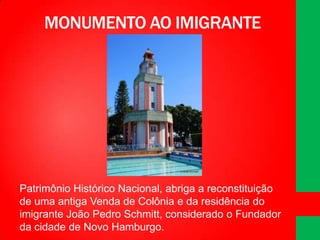 MONUMENTO AO IMIGRANTE

Patrimônio Histórico Nacional, abriga a reconstituição
de uma antiga Venda de Colônia e da residência do
imigrante João Pedro Schmitt, considerado o Fundador
da cidade de Novo Hamburgo.

 