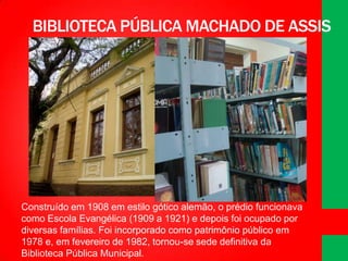 BIBLIOTECA PÚBLICA MACHADO DE ASSIS

Construído em 1908 em estilo gótico alemão, o prédio funcionava
como Escola Evangélica (1909 a 1921) e depois foi ocupado por
diversas famílias. Foi incorporado como patrimônio público em
1978 e, em fevereiro de 1982, tornou-se sede definitiva da
Biblioteca Pública Municipal.

 