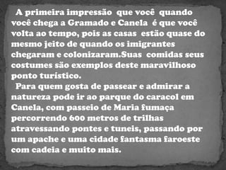   A primeira impressão  que você  quando você chega a Gramado e Canela  é que você volta ao tempo, pois as casas  estão quase do mesmo jeito de quando os imigrantes chegaram e colonizaram.Suas  comidasseus costumes são exemplos deste maravilhoso ponto turístico. Para quem gosta de passear e admirar a natureza pode ir ao parque do caracol em Canela, com passeio de Maria fumaça percorrendo 600 metros de trilhas atravessando pontes e tuneis, passando por um apache e uma cidade fantasma faroeste com cadeia e muito mais. 