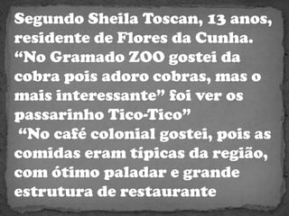 Segundo Sheila Toscan, 13 anos, residente de Flores da Cunha.“No Gramado ZOO gostei da cobra pois adoro cobras, mas o mais interessante” foi ver os passarinho Tico-Tico”“No café colonial gostei, pois as comidas eram típicas da região, com ótimo paladar e grande estrutura de restaurante  