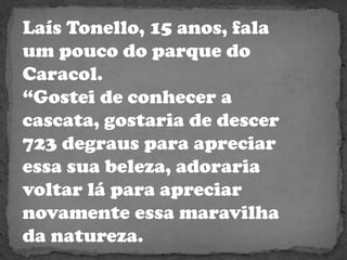 Laís Tonello, 15 anos, fala um pouco do parque do Caracol.“Gostei de conhecer a cascata, gostaria de descer 723 degraus para apreciar essa sua beleza, adoraria voltar lá para apreciar novamente essa maravilha da natureza.