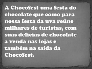 A Chocofest uma festa do chocolate que como para nossa festa da uva reúne milhares de turistas, com suas delicias de chocolate a venda nas lojas e também na saída da Chocofest. 