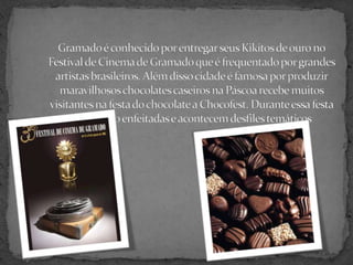 Gramado é conhecido por entregar seus Kikitos de ouro no Festival de Cinema de Gramado que é frequentado por grandes artistas brasileiros. Além disso cidade é famosa por produzir maravilhosos chocolates caseiros na Páscoa recebe muitos visitantes na festa do chocolate a Chocofest. Durante essa festa as ruas são enfeitadas e acontecem desfiles temáticos