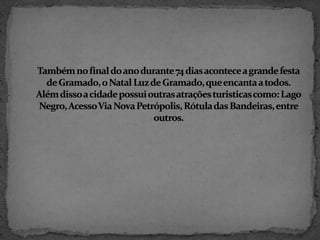 Também no final do ano durante 74 dias acontece a grande festa de Gramado, o Natal Luz de Gramado, que encanta a todos. Além disso a cidade possui outras atrações turisticas como: Lago Negro, Acesso Via Nova Petrópolis, Rótula das Bandeiras, entre outros.