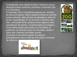 Considerada uma cidade turística, Gramado possui diversos pontos turísticos, incluindo o Gramado Zôo e a Chocofest.O Gramado Zôo é constituído apenas por  animais  da fauna brasileira. Nele é possível observar animais quase instintos, alem de que as paisagens vistas de lá são maravilhosas. E, se durante o caminho pelo Zôo, você sentir fome, poderá comer alguma coisa vendida por lá mesmo, na lanchonete do zoológico.Outra ótima opção para visita é a Chocofest, lá podemos ver diversos tipos de chocolate, desde a barra até o famoso chocolate quente.Gramado é uma ótima opção de passeio, principalmente para os fãs de chocolate e amantes da natureza.