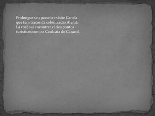 Prolongue seu passeio e visite Canela que tem traços da colonização Alemã. Lá você vai encontrar vários pontos turisticos como a Casdcatado Caracol.