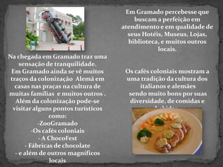 Em Gramado percebesse que buscam a perfeição em atendimento e em qualidade de seus Hotéis, Museus, Lojas,biblioteca, e muitos outros locais.Os cafés coloniais mostram a uma tradição da cultura dos italianos e alemães sendo muito bons por suas diversidade, de comidas e bebidas.Na chegada em Gramado traz uma sensação de tranquilidade. Em Gramado ainda se vê muitos traços da colonização  Alemã em casas nas praças na cultura de muitas famílias  e muitos outros .Além da colonização pode-se visitar alguns pontos turísticos como:ZooGramado