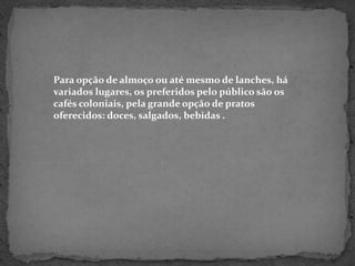 Para opção de almoço ou até mesmo de lanches, há variados lugares, os preferidos pelo público são os cafés coloniais, pela grande opção de pratos oferecidos: doces, salgados, bebidas .